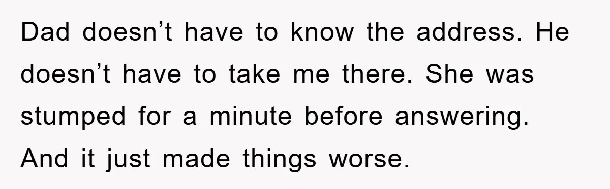 Dad doesn’t have to know the address. He doesn’t have to take me there. She was stumped for a minute before answering. And it just made things worse.