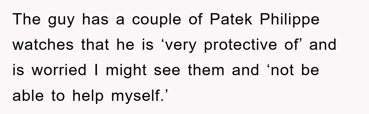 The guy has a couple of Patek Philippe watches that he is ‘very protective of’ and is worried I might see them and ‘not be able to help myself.’