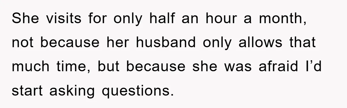 She visits for only half an hour a month, not because her husband only allows that much time, but because she was afraid I’d start asking questions.