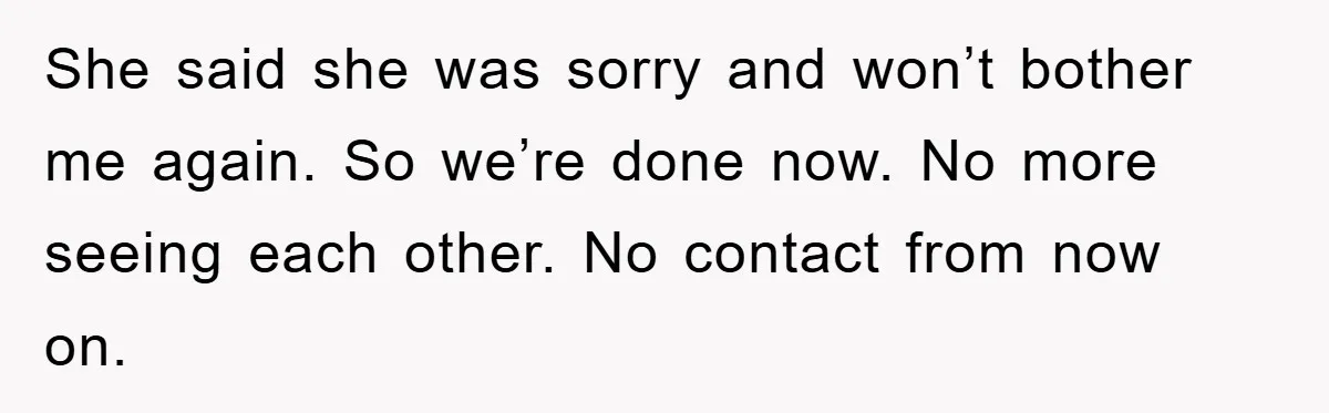 She said she was sorry and won’t bother me again. So we’re done now. No more seeing each other. No contact from now on.