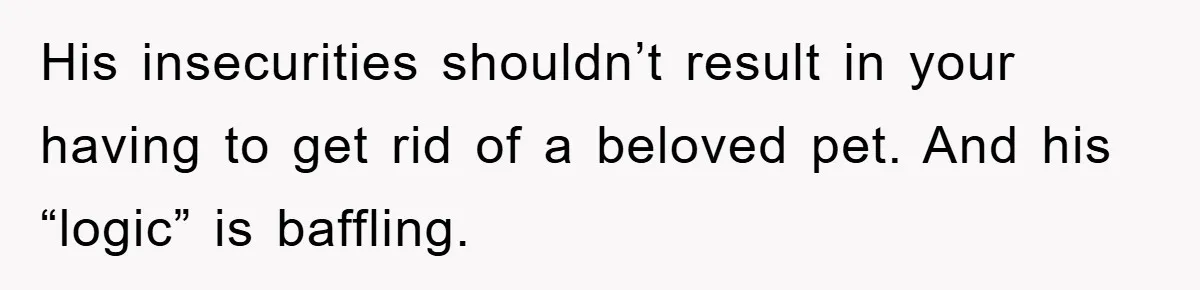 His insecurities shouldn’t result in your having to get rid of a beloved pet. And his “logic” is baffling.