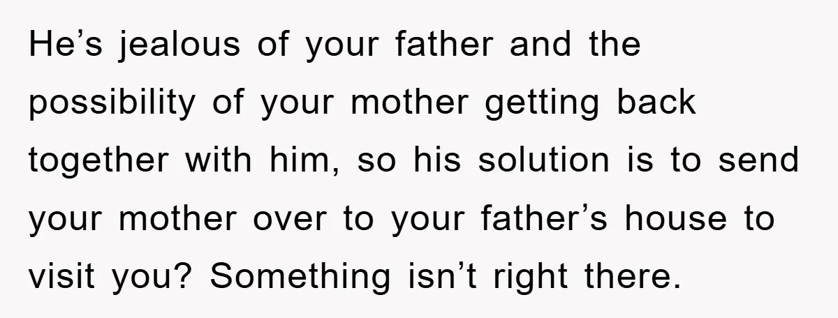 He’s jealous of your father and the possibility of your mother getting back together with him, so his solution is to send your mother over to your father’s house to...