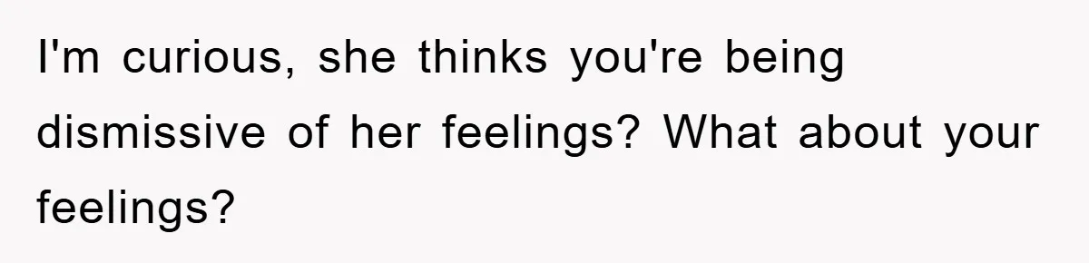 I'm curious, she thinks you're being dismissive of her feelings? What about your feelings?
