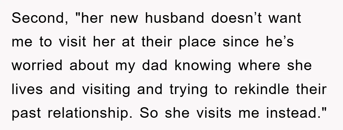 Second, "her new husband doesn’t want me to visit her at their place since he’s worried about my dad knowing where she lives and visiting and trying to rekindle their...