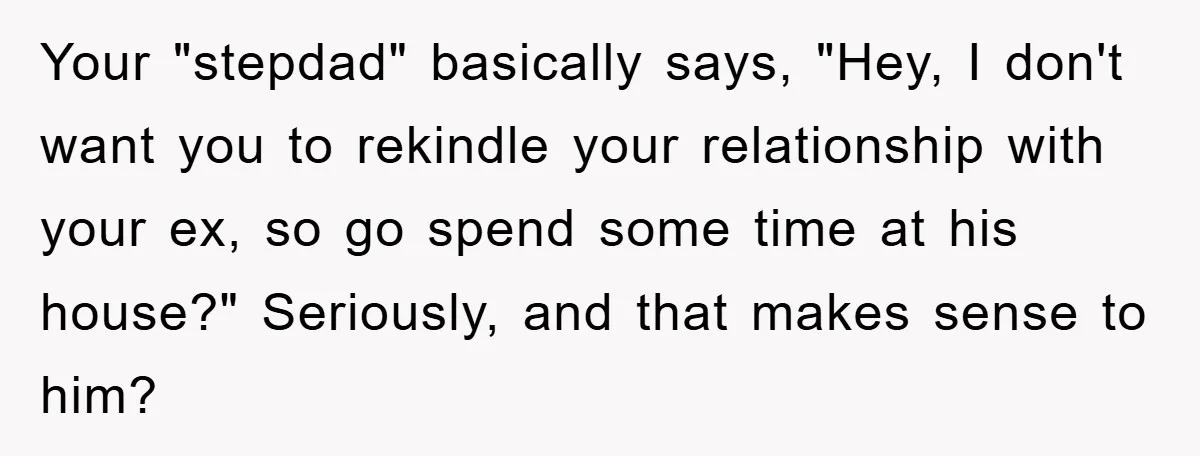 Your "stepdad" basically says, "Hey, I don't want you to rekindle your relationship with your ex, so go spend some time at his house?" Seriously, and that makes sense to...