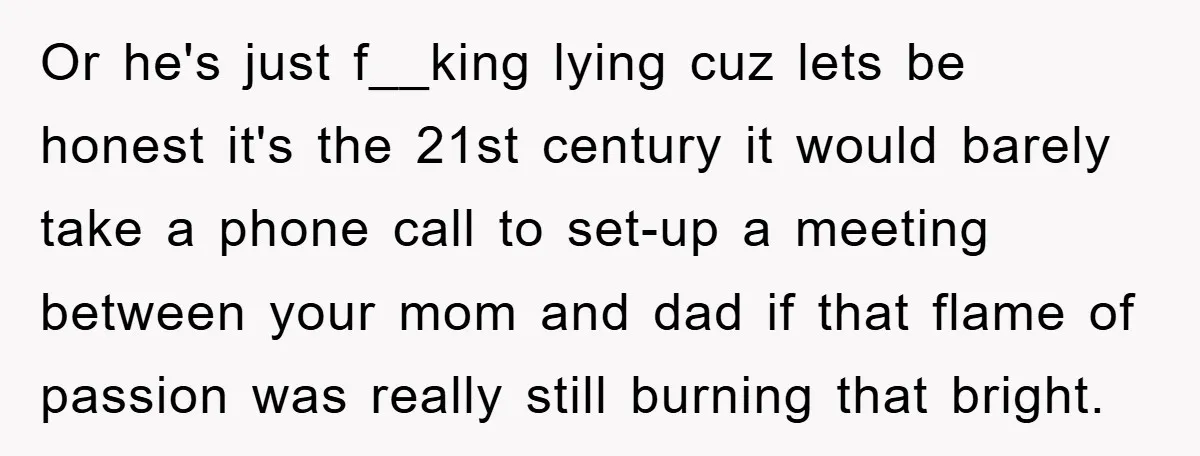 Or he's just f__king lying cuz lets be honest it's the 21st century it would barely take a phone call to set-up a meeting between your mom and dad if...