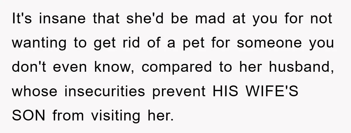 It's insane that she'd be mad at you for not wanting to get rid of a pet for someone you don't even know, compared to her husband, whose insecurities prevent...