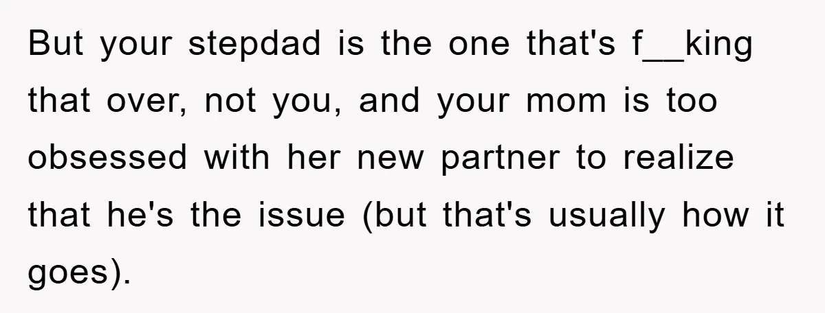But your stepdad is the one that's f__king that over, not you, and your mom is too obsessed with her new partner to realize that he's the issue (but that's...