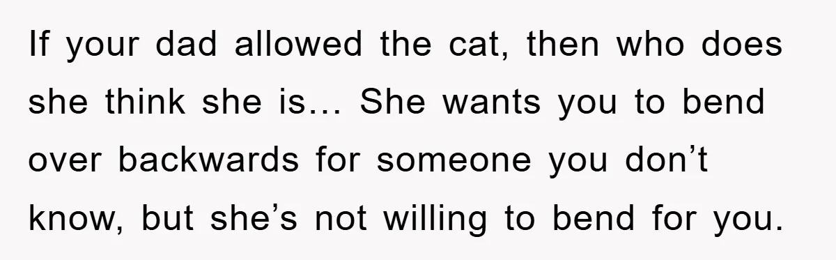 If your dad allowed the cat, then who does she think she is… She wants you to bend over backwards for someone you don’t know, but she’s not willing to...