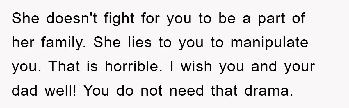She doesn't fight for you to be a part of her family. She lies to you to manipulate you. That is horrible. I wish you and your dad well! You...