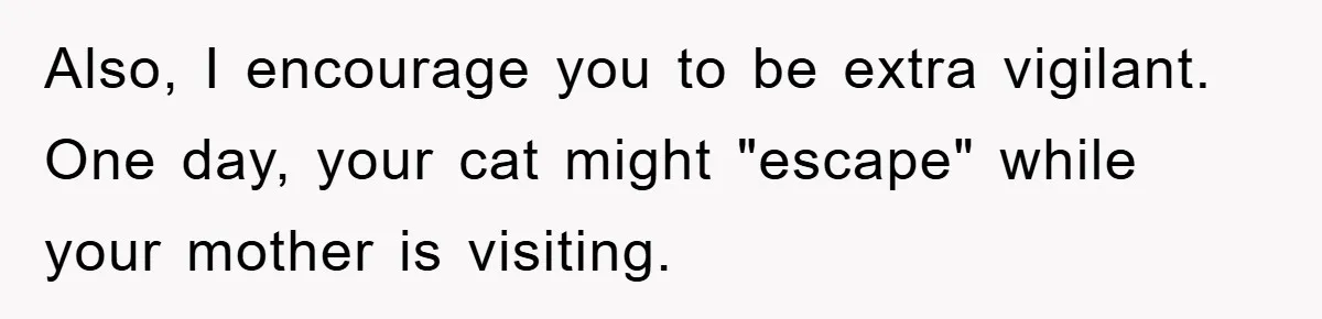 Also, I encourage you to be extra vigilant. One day, your cat might "escape" while your mother is visiting.