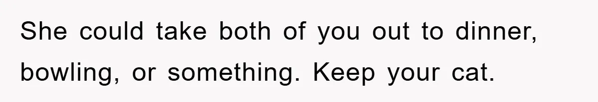 She could take both of you out to dinner, bowling, or something. Keep your cat.