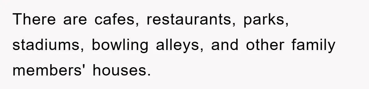 There are cafes, restaurants, parks, stadiums, bowling alleys, and other family members' houses.