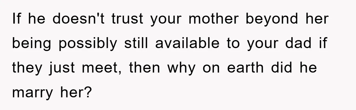 If he doesn't trust your mother beyond her being possibly still available to your dad if they just meet, then why on earth did he marry her?
