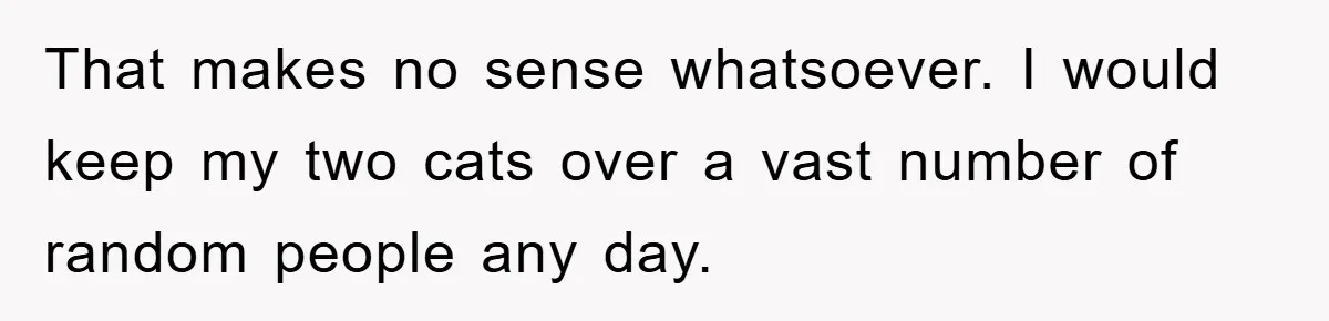 That makes no sense whatsoever. I would keep my two cats over a vast number of random people any day.