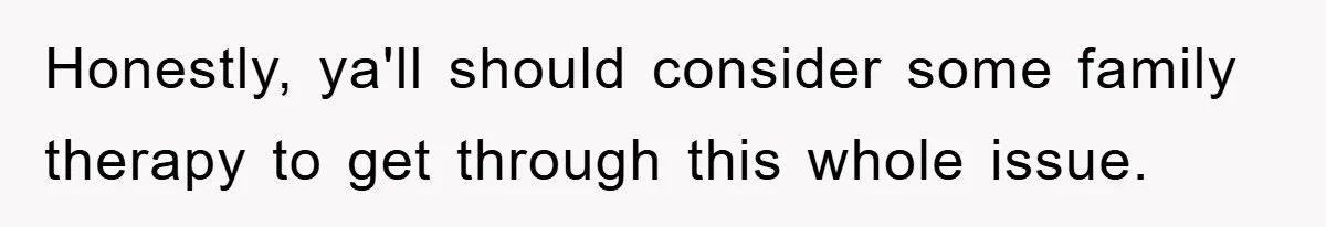 Honestly, ya'll should consider some family therapy to get through this whole issue.
