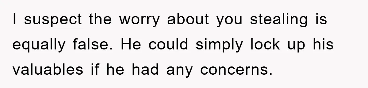 I suspect the worry about you stealing is equally false. He could simply lock up his valuables if he had any concerns.