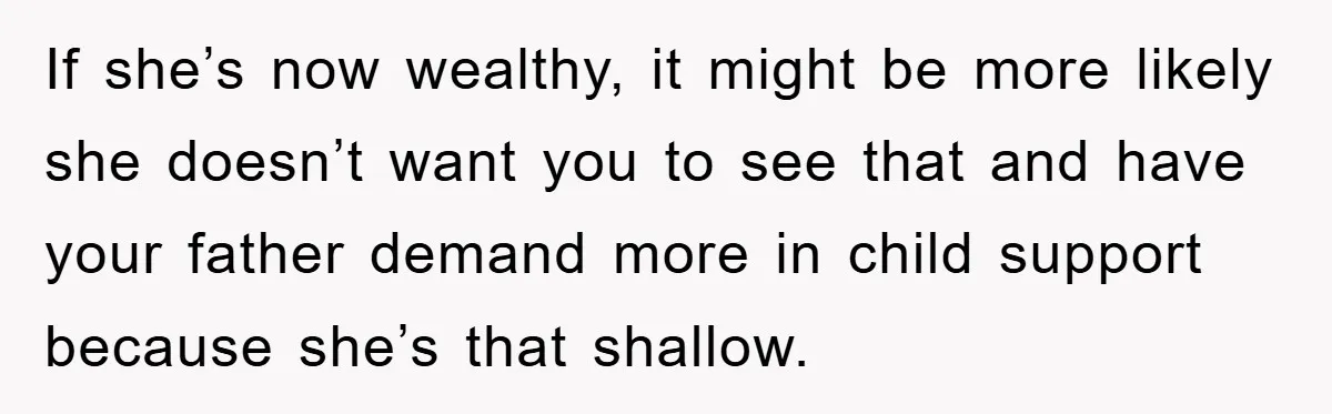 If she’s now wealthy, it might be more likely she doesn’t want you to see that and have your father demand more in child support because she’s that shallow.