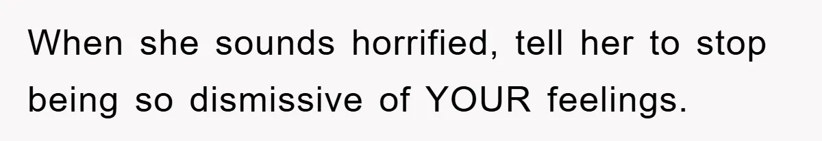 When she sounds horrified, tell her to stop being so dismissive of YOUR feelings.