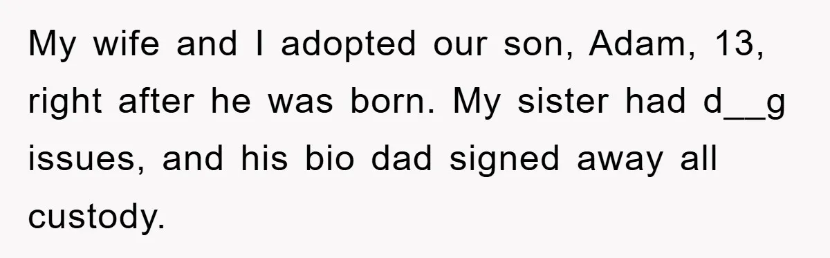 My wife and I adopted our son, Adam, 13, right after he was born. My sister had d__g issues, and his bio dad signed away all custody.