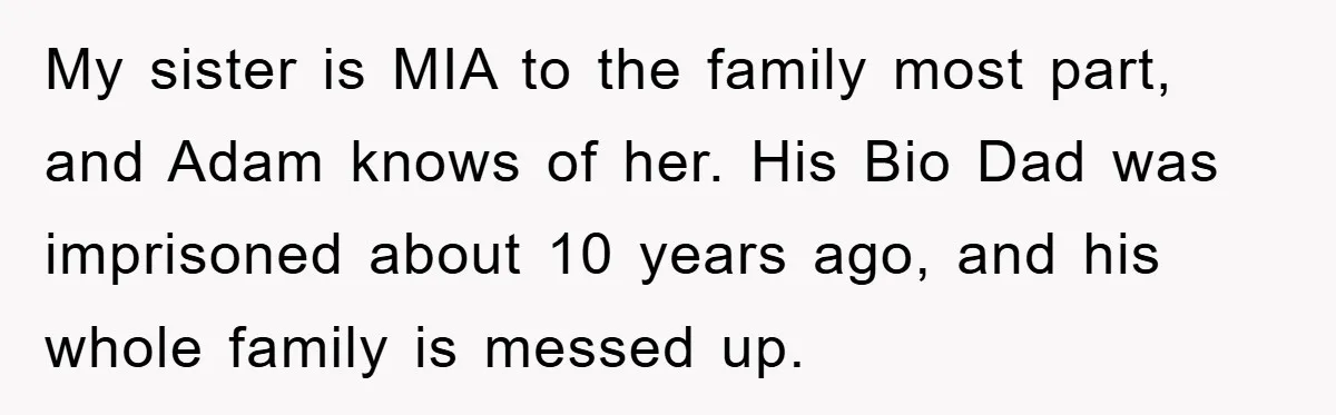 My sister is MIA to the family most part, and Adam knows of her. His Bio Dad was imprisoned about 10 years ago, and his whole family is messed up.
