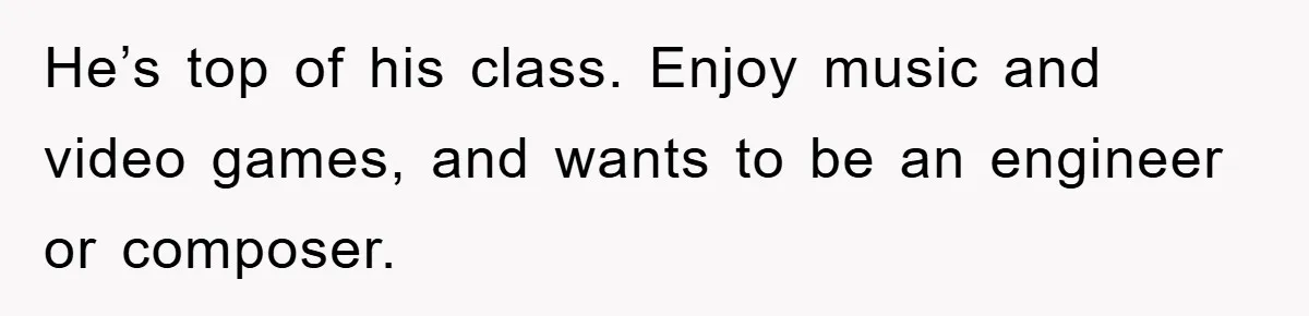 He’s top of his class. Enjoy music and video games, and wants to be an engineer or composer.