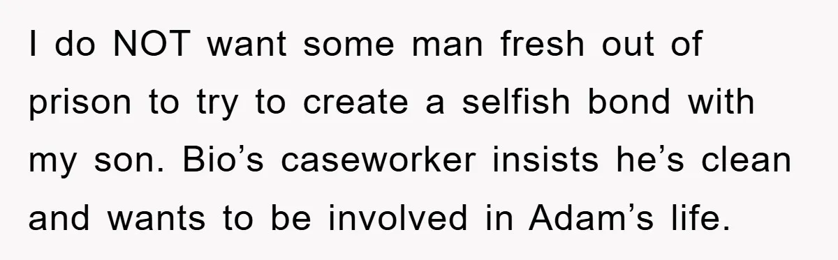 I do NOT want some man fresh out of prison to try to create a selfish bond with my son. Bio’s caseworker insists he’s clean and wants to be involved...