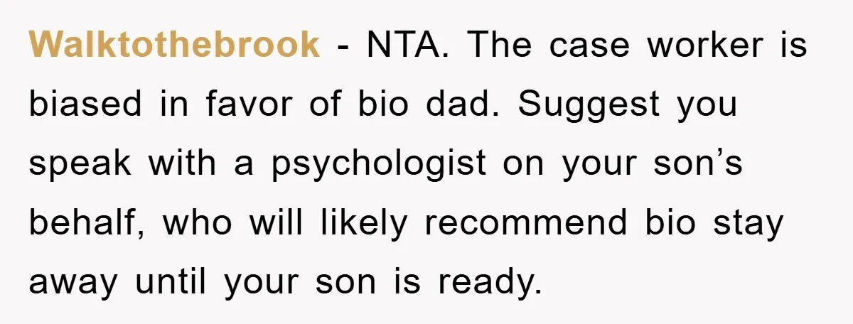 Walktothebrook − NTA. The case worker is biased in favor of bio dad. Suggest you speak with a psychologist on your son’s behalf, who will likely recommend bio stay away...