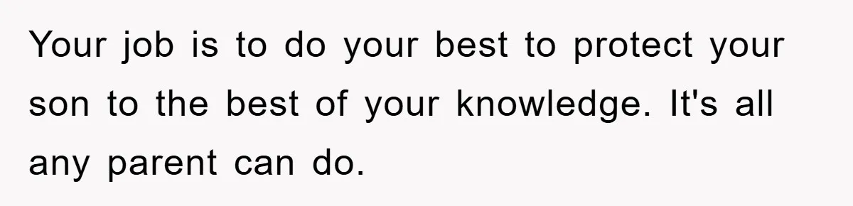 Your job is to do your best to protect your son to the best of your knowledge. It's all any parent can do.