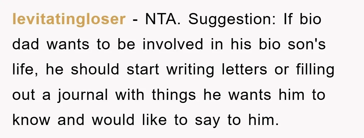 levitatingloser − NTA. Suggestion: If bio dad wants to be involved in his bio son's life, he should start writing letters or filling out a journal with things he wants...