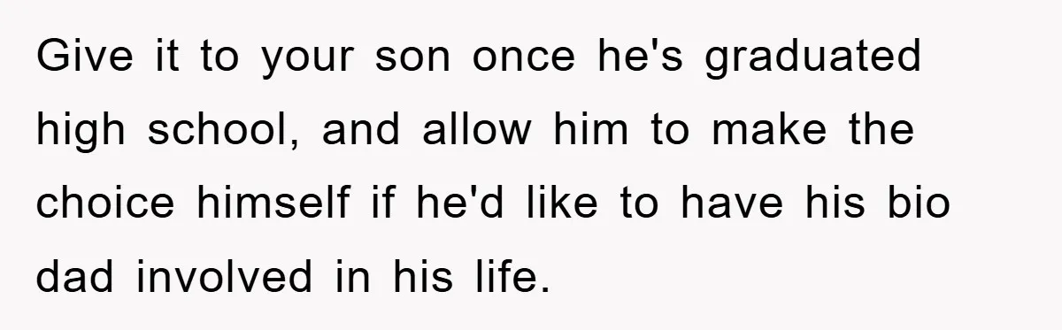 Give it to your son once he's graduated high school, and allow him to make the choice himself if he'd like to have his bio dad involved in his life.