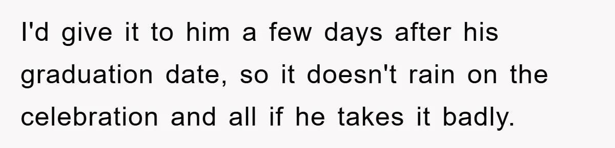I'd give it to him a few days after his graduation date, so it doesn't rain on the celebration and all if he takes it badly.