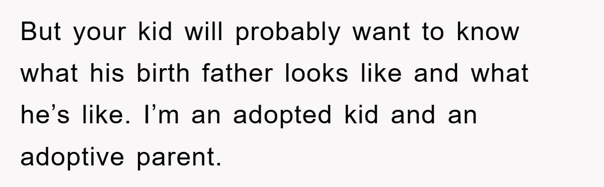But your kid will probably want to know what his birth father looks like and what he’s like. I’m an adopted kid and an adoptive parent.
