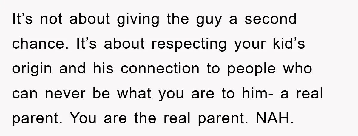 It’s not about giving the guy a second chance. It’s about respecting your kid’s origin and his connection to people who can never be what you are to him- a...