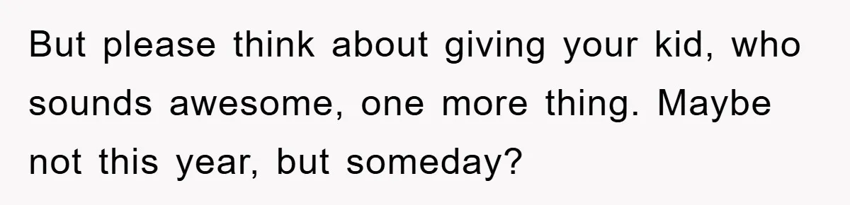 But please think about giving your kid, who sounds awesome, one more thing. Maybe not this year, but someday?