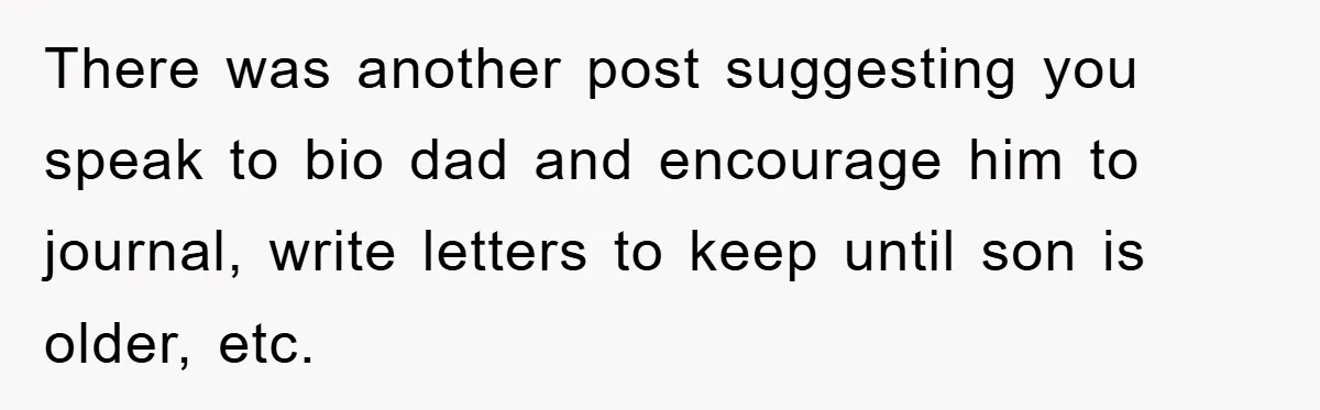 There was another post suggesting you speak to bio dad and encourage him to journal, write letters to keep until son is older, etc.