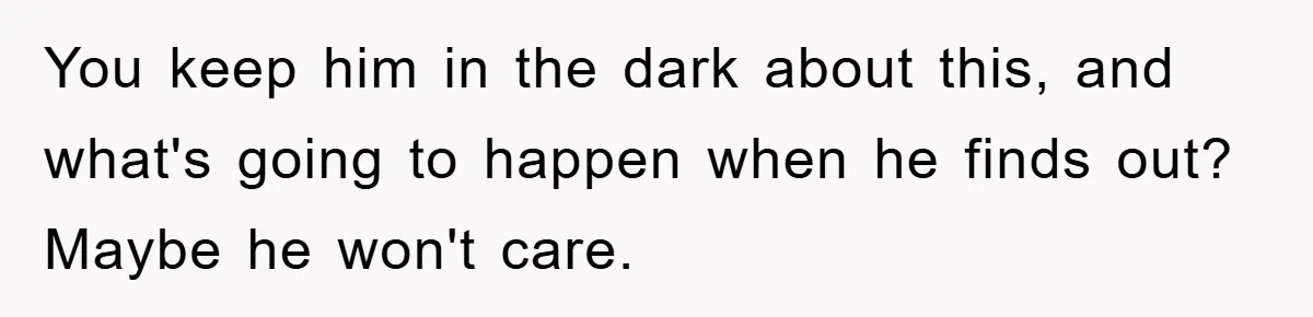 You keep him in the dark about this, and what's going to happen when he finds out? Maybe he won't care.
