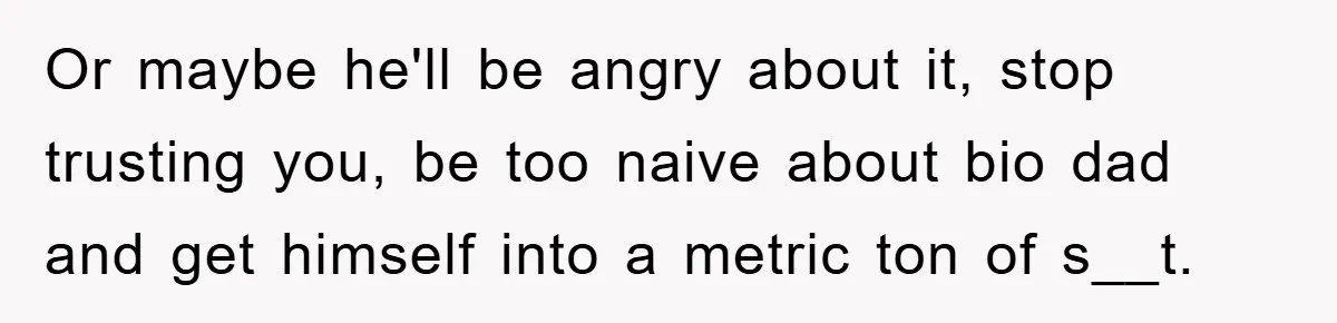 Or maybe he'll be angry about it, stop trusting you, be too naive about bio dad and get himself into a metric ton of s__t.
