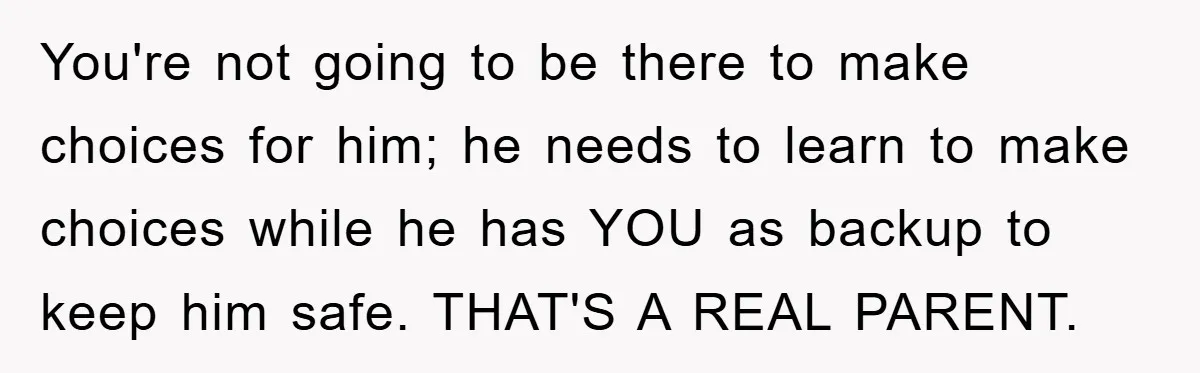 You're not going to be there to make choices for him; he needs to learn to make choices while he has YOU as backup to keep him safe. THAT'S A...