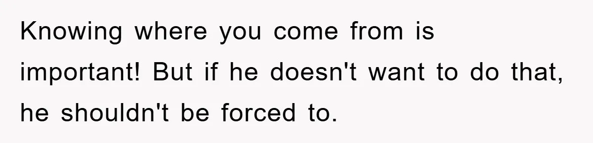 Knowing where you come from is important! But if he doesn't want to do that, he shouldn't be forced to.