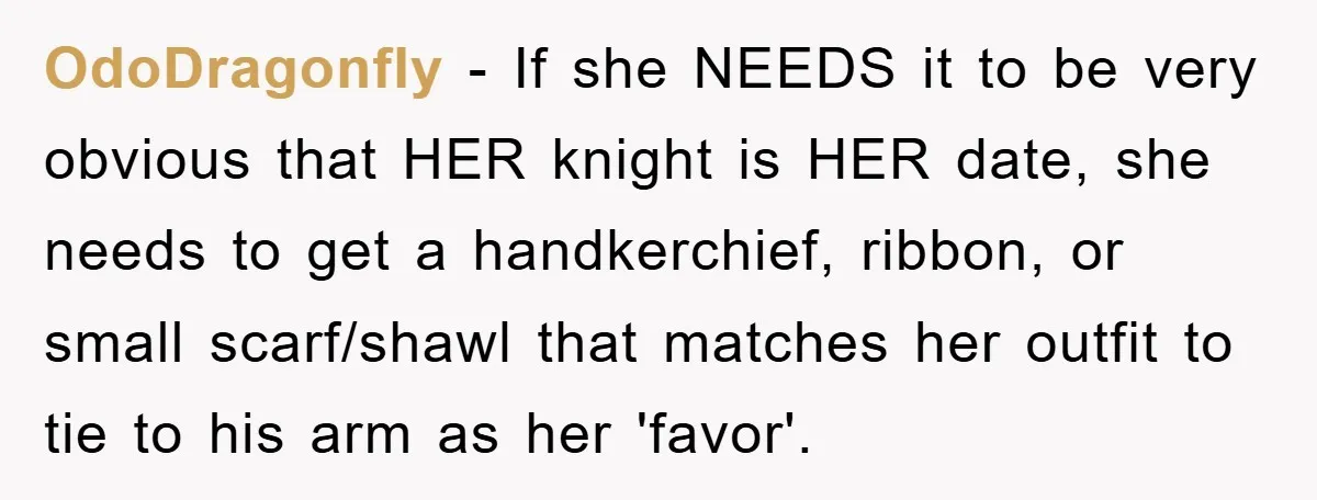OdoDragonfly − If she NEEDS it to be very obvious that HER knight is HER date, she needs to get a handkerchief, ribbon, or small scarf/shawl that matches her outfit...