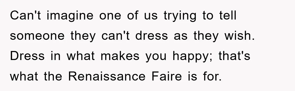 Can't imagine one of us trying to tell someone they can't dress as they wish. Dress in what makes you happy; that's what the Renaissance Faire is for.