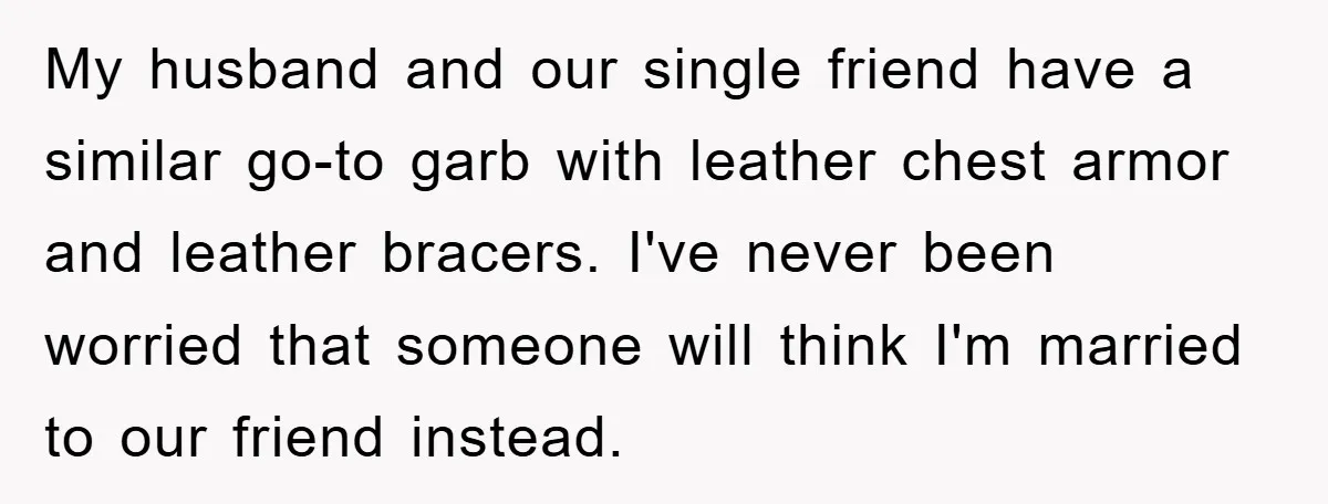 My husband and our single friend have a similar go-to garb with leather chest armor and leather bracers. I've never been worried that someone will think I'm married to our...