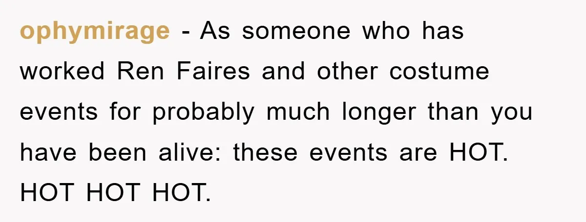 ophymirage − As someone who has worked Ren Faires and other costume events for probably much longer than you have been alive: these events are HOT. HOT HOT HOT.