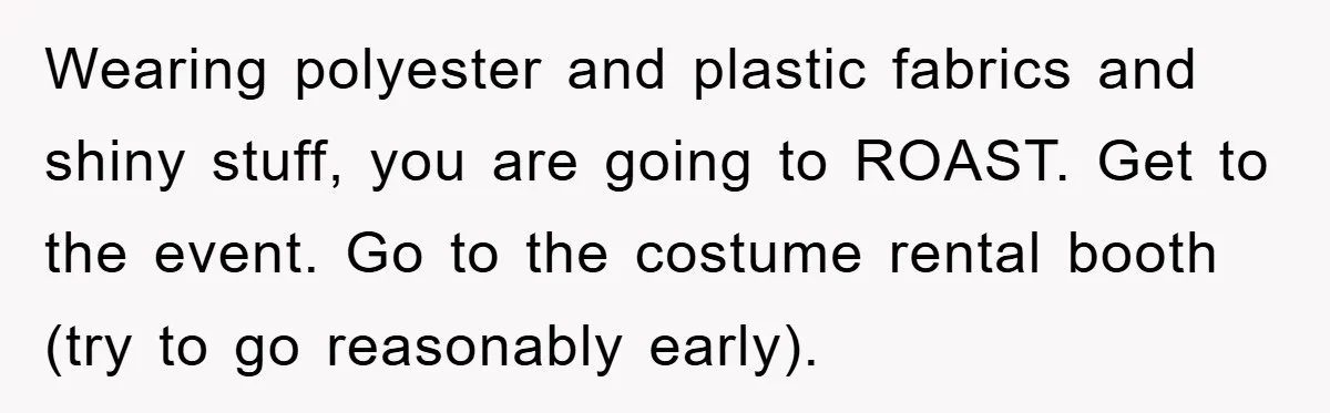 Wearing polyester and plastic fabrics and shiny stuff, you are going to ROAST. Get to the event. Go to the costume rental booth (try to go reasonably early).