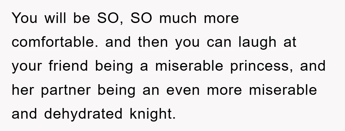 You will be SO, SO much more comfortable. and then you can laugh at your friend being a miserable princess, and her partner being an even more miserable and dehydrated...