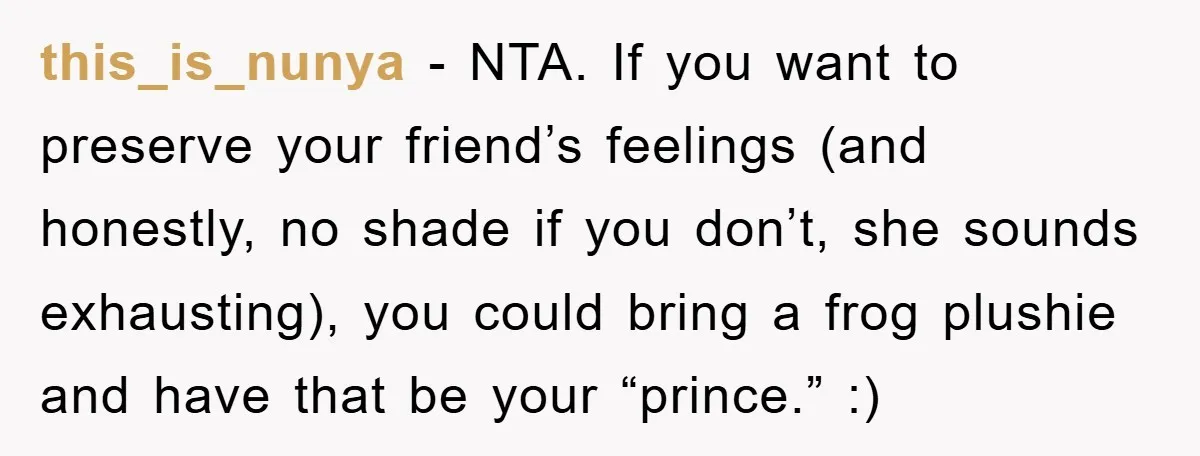 this_is_nunya − NTA. If you want to preserve your friend’s feelings (and honestly, no shade if you don’t, she sounds exhausting), you could bring a frog plushie and have that...
