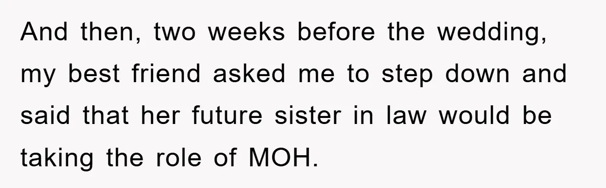 And then, two weeks before the wedding, my best friend asked me to step down and said that her future sister in law would be taking the role of MOH.