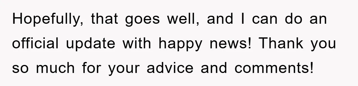Hopefully, that goes well, and I can do an official update with happy news! Thank you so much for your advice and comments!