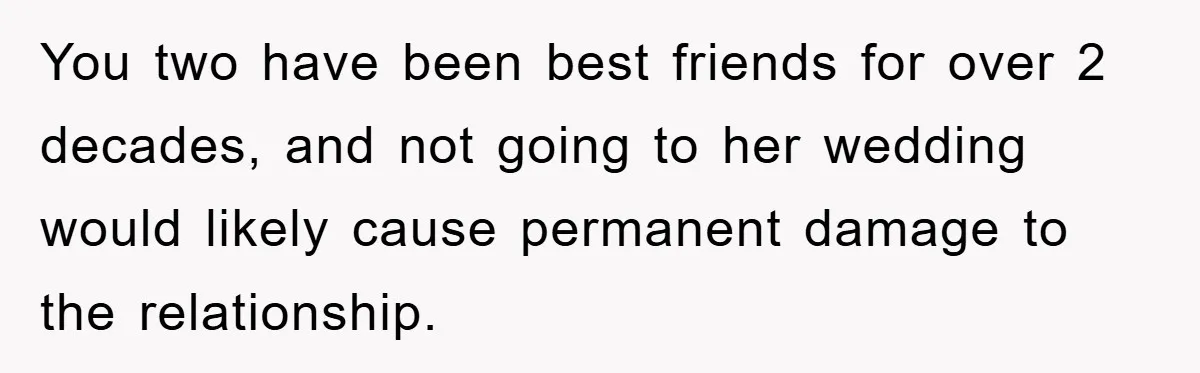You two have been best friends for over 2 decades, and not going to her wedding would likely cause permanent damage to the relationship.